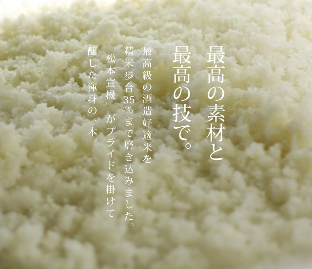 最高の素材と再考の技で。最高級の酒造好適米を精米歩合35％まで磨き込みました。「松本宣機」がプライドを掛けて醸した渾身の一本。