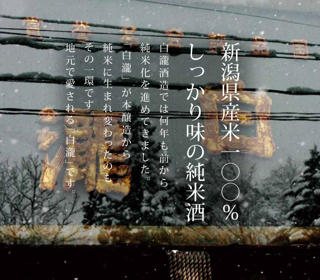 新潟県産米100% しっかり味の純米酒。白瀧酒造では何年も前から純米化を進めてきました。「白瀧」が本醸造から純米に生まれ変わったのもその一環です。地元で愛される「白瀧」です。