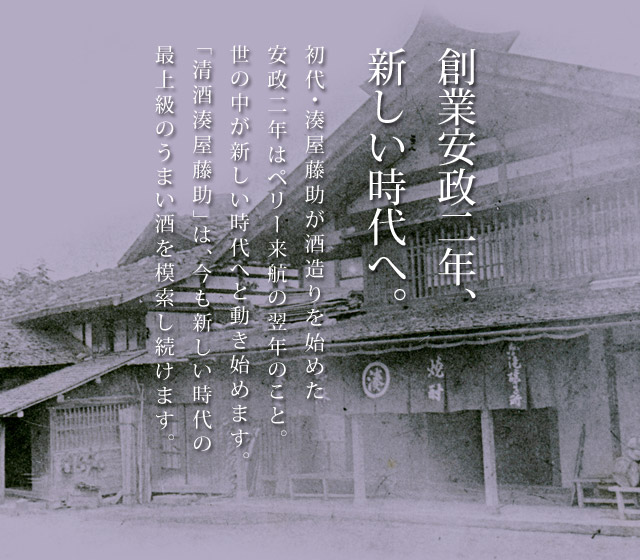 創業安政二年、新しい時代へ。初代・湊屋藤助が酒造りを始めた安政二年はペリー来航の翌年のこと。世の中が新しい時代へと動き始めます。「清酒湊屋藤助」は、今も新しい時代の最上級のうまい酒を模索し続けます。